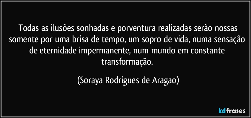 ⁠Todas as ilusões sonhadas e porventura realizadas serão nossas somente por uma brisa de tempo, um sopro de vida, numa sensação de eternidade impermanente, num mundo em constante transformação. (Soraya Rodrigues de Aragao)