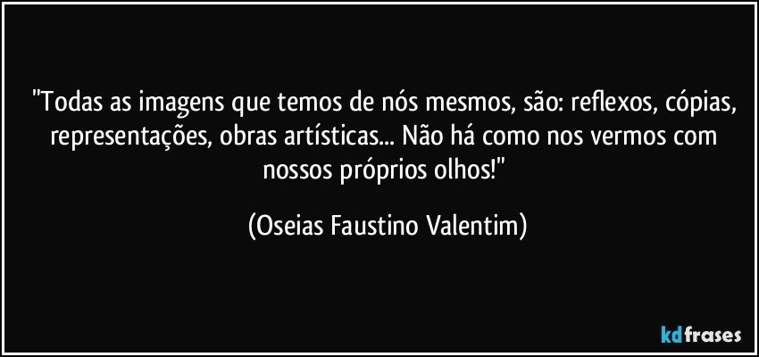 "Todas as imagens que temos de nós mesmos, são: reflexos, cópias, representações, obras artísticas... Não há como nos vermos com nossos próprios olhos!" (Oseias Faustino Valentim)