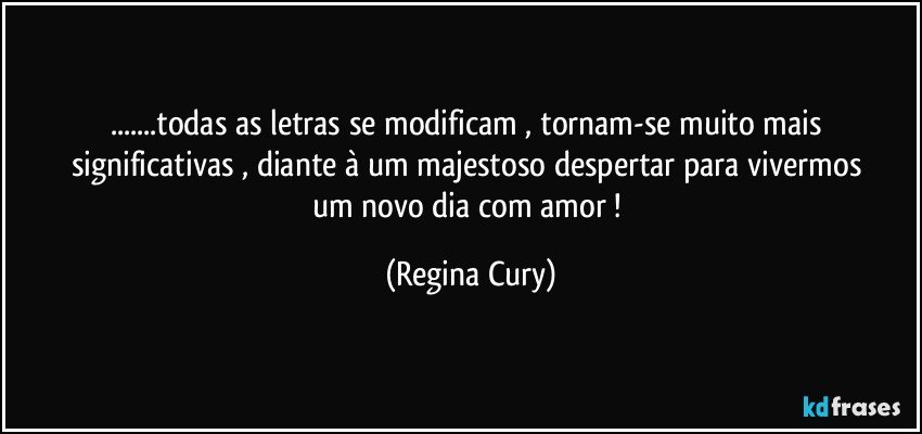 ...todas as letras se  modificam , tornam-se    muito  mais significativas , diante  à um majestoso   despertar   para  vivermos    um  novo  dia  com  amor ! (Regina Cury)