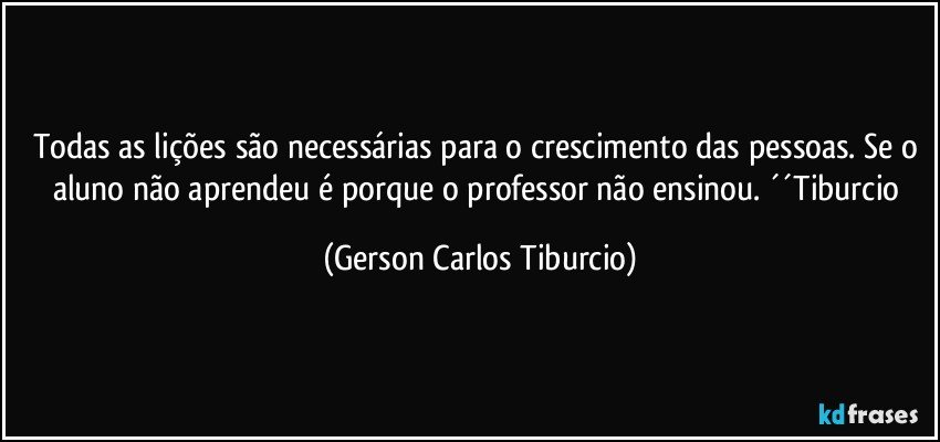 Todas as lições são necessárias para o crescimento das pessoas. Se o aluno não aprendeu é porque o professor não ensinou. ´´Tiburcio (Gerson Carlos Tiburcio)