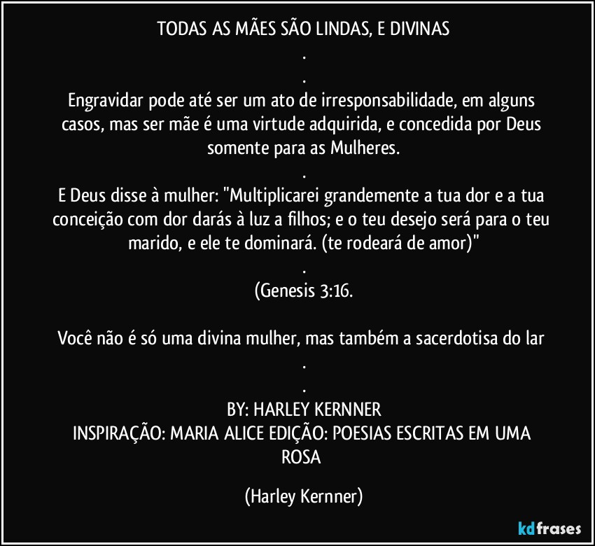 TODAS AS MÃES SÃO LINDAS, E DIVINAS
.
.
Engravidar pode até ser um ato de irresponsabilidade, em alguns casos, mas ser mãe é uma virtude adquirida, e concedida por Deus somente para as Mulheres.
.
E Deus disse à mulher: "Multiplicarei grandemente a tua dor e a tua conceição com dor darás à luz a filhos; e o teu desejo será para o teu marido, e ele te dominará. (te rodeará de amor)"
.
(Genesis 3:16.

Você não é só uma divina mulher, mas também a sacerdotisa do lar 
.
.
BY: HARLEY KERNNER
INSPIRAÇÃO: MARIA ALICE EDIÇÃO: POESIAS ESCRITAS EM UMA ROSA (Harley Kernner)