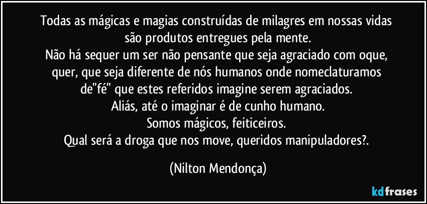 Todas as mágicas e magias construídas de milagres em nossas vidas são produtos entregues pela mente.
Não há sequer um ser não pensante que seja agraciado com oque, quer, que seja diferente de nós humanos onde nomeclaturamos  de"fé" que estes referidos imagine serem agraciados. 
Aliás, até o imaginar é de cunho humano.
Somos mágicos, feiticeiros. 
Qual será a droga que nos move, queridos manipuladores?. (Nilton Mendonça)