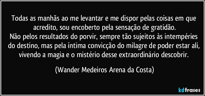 Todas as manhãs ao me levantar e me dispor pelas coisas em que acredito, sou encoberto pela sensação de gratidão.
Não pelos resultados do porvir, sempre tão sujeitos às intempéries do destino, mas pela íntima convicção do milagre de poder estar ali, vivendo a magia e o mistério desse extraordinário descobrir. (Wander Medeiros Arena da Costa)