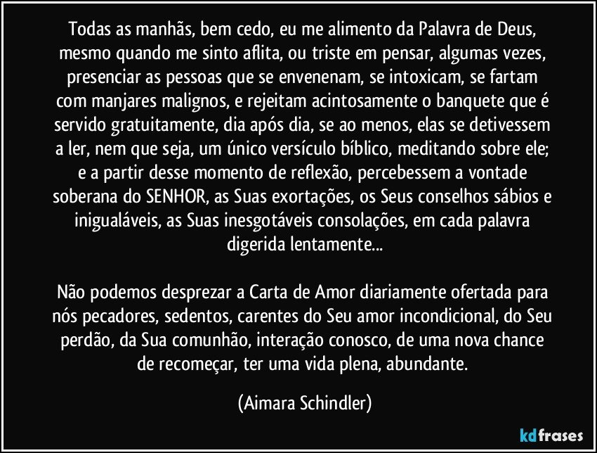 Todas as manhãs, bem cedo, eu me alimento da Palavra de Deus, mesmo quando me sinto aflita, ou triste em pensar, algumas vezes, presenciar as pessoas que se envenenam, se intoxicam, se fartam com manjares malignos, e rejeitam acintosamente o banquete que é servido gratuitamente, dia após dia, se ao menos, elas se detivessem a ler, nem que seja, um único versículo bíblico, meditando sobre ele; e a partir desse momento de reflexão, percebessem a vontade soberana do SENHOR, as Suas exortações, os Seus conselhos sábios e inigualáveis, as Suas inesgotáveis consolações, em cada palavra digerida lentamente...

Não podemos desprezar a Carta de Amor diariamente ofertada para nós pecadores, sedentos, carentes do Seu amor incondicional, do Seu perdão, da Sua comunhão, interação conosco, de uma nova chance de recomeçar, ter uma vida plena, abundante. (Aimara Schindler)