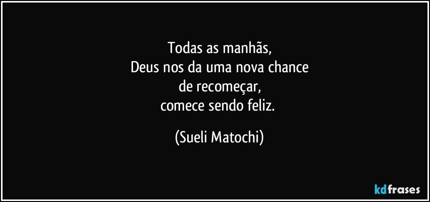 Todas as manhãs,
Deus nos da uma nova chance
de recomeçar,
comece sendo feliz. (Sueli Matochi)