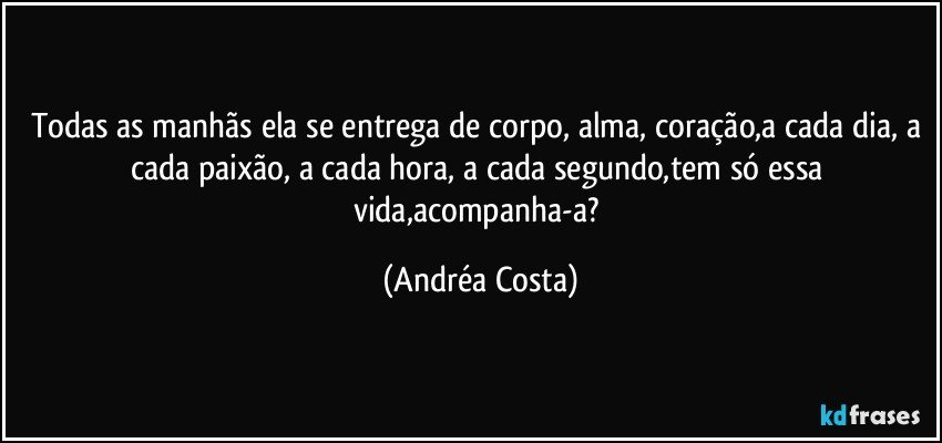 Todas as manhãs ela se entrega de corpo, alma, coração,a cada dia, a cada paixão, a cada hora, a cada segundo,tem só essa vida,acompanha-a? (Andréa Costa)