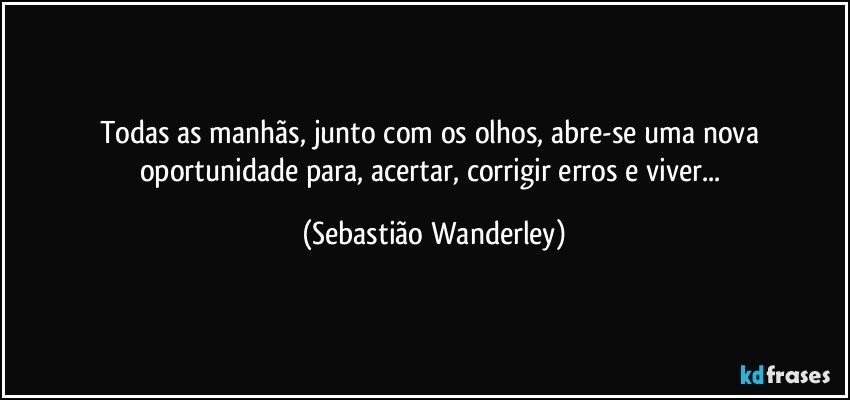 Todas as manhãs, junto com os olhos, abre-se uma nova oportunidade para, acertar, corrigir erros e viver... (Sebastião Wanderley)