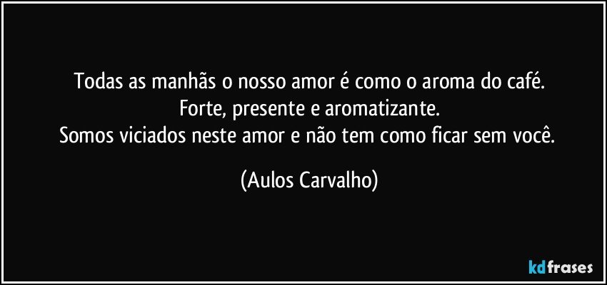 Todas as manhãs o nosso amor é como o aroma do café.
Forte, presente e aromatizante.
Somos viciados neste amor e não tem como ficar sem você. (Aulos Carvalho)