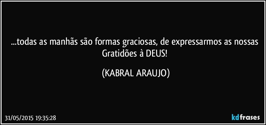 ...todas as manhãs são formas graciosas, de expressarmos as nossas Gratidões à DEUS! (KABRAL ARAUJO)