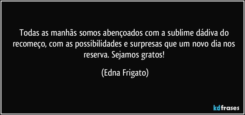 Todas as manhãs somos abençoados com a sublime dádiva do recomeço, com as possibilidades e surpresas que um novo dia nos reserva. Sejamos gratos! (Edna Frigato)