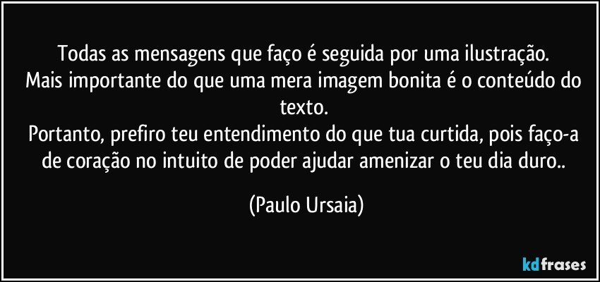 Todas as mensagens que faço é seguida por uma ilustração. 
Mais importante do que uma mera imagem bonita é o conteúdo do texto. 
Portanto, prefiro teu entendimento do que tua curtida, pois faço-a de coração no intuito de poder ajudar amenizar o teu dia duro.. (Paulo Ursaia)