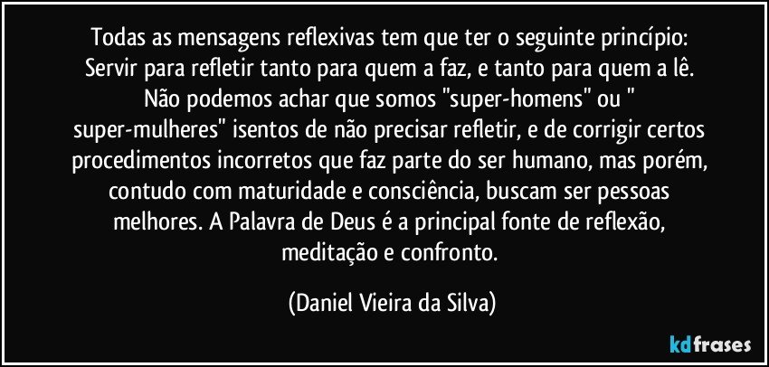 Todas as mensagens reflexivas tem que ter o seguinte princípio: 
Servir para refletir tanto para quem a faz, e tanto para quem a lê. Não podemos achar que somos "super-homens" ou " super-mulheres" isentos de não precisar refletir, e de corrigir certos procedimentos incorretos que faz parte do ser humano, mas porém, contudo com maturidade e consciência, buscam ser pessoas melhores. A Palavra de Deus é a principal fonte de reflexão, meditação e confronto. (Daniel Vieira da Silva)