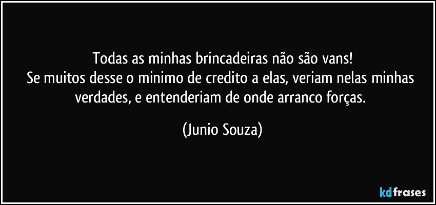 Todas as minhas brincadeiras não são vans!
Se muitos desse o minimo de credito a elas, veriam nelas minhas verdades, e entenderiam de onde arranco forças. (Junio Souza)