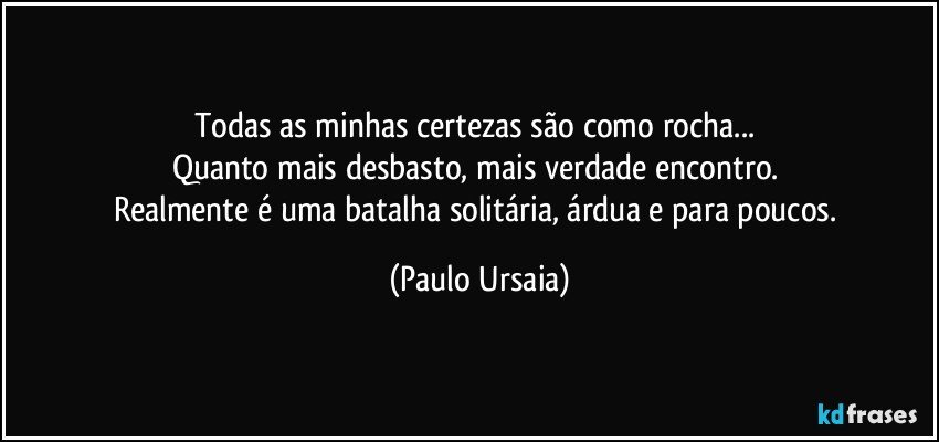 Todas as minhas certezas são como rocha... 
Quanto mais desbasto, mais verdade encontro. 
Realmente é uma batalha solitária, árdua e para poucos. (Paulo Ursaia)