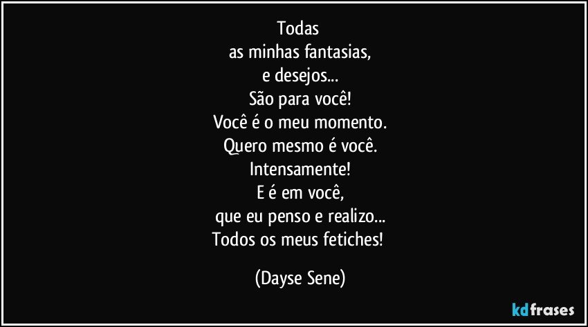 Todas 
as minhas fantasias,
e desejos...
São para você!
Você é o meu momento.
Quero mesmo é você.
Intensamente!
E é em você,
que eu penso e realizo...
Todos os meus fetiches! (Dayse Sene)