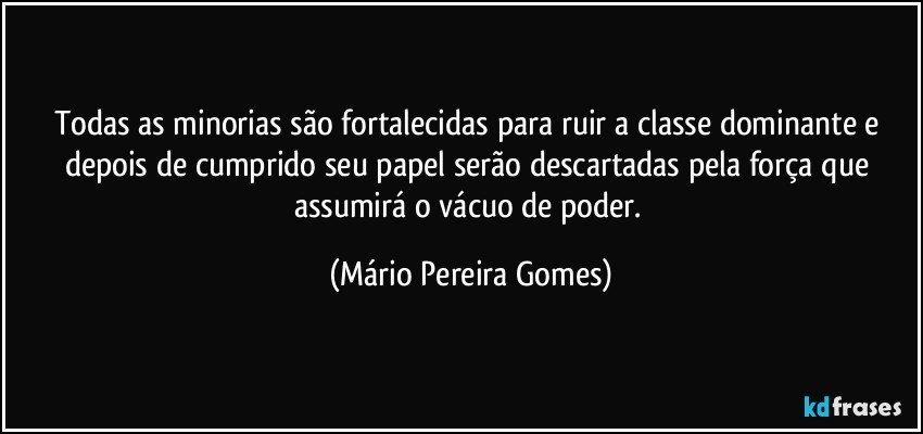 Todas as minorias são fortalecidas para ruir a classe dominante e depois de cumprido seu papel serão descartadas pela força que assumirá o vácuo de poder. (Mário Pereira Gomes)