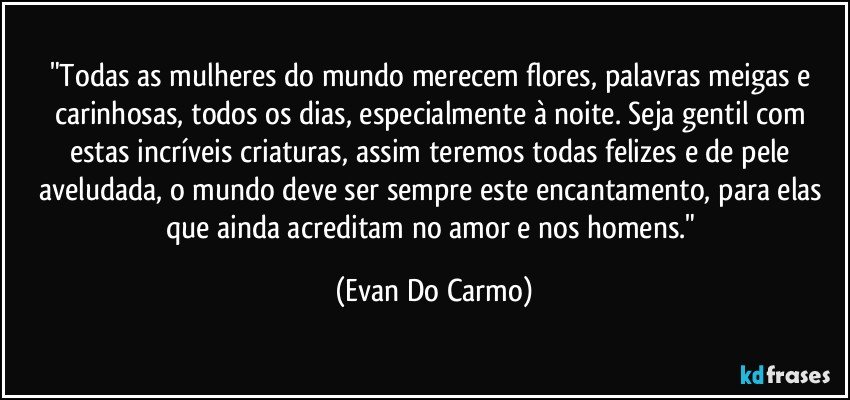 "Todas as mulheres do mundo merecem flores, palavras meigas e carinhosas, todos os dias, especialmente à noite. Seja gentil com estas incríveis criaturas, assim teremos todas felizes e de pele aveludada, o mundo deve ser sempre este encantamento, para elas que ainda acreditam no amor e nos homens." (Evan Do Carmo)