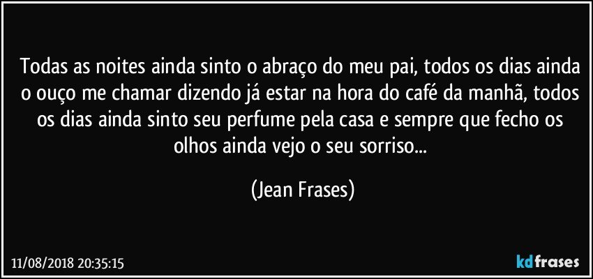 Todas as noites ainda sinto o abraço do meu pai, todos os dias ainda o ouço me chamar dizendo já estar na hora do café da manhã, todos os dias ainda sinto seu perfume pela casa e sempre que fecho os olhos ainda vejo o seu sorriso... (Jean Frases)