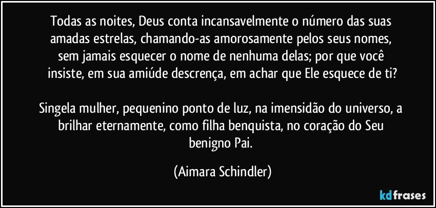 Todas as noites, Deus conta incansavelmente o número das suas amadas estrelas,  chamando-as amorosamente pelos seus nomes, sem  jamais esquecer o nome de nenhuma delas;  por que você insiste, em sua amiúde descrença, em achar que Ele esquece de ti?

Singela mulher, pequenino ponto de luz, na imensidão do universo, a brilhar eternamente, como filha benquista,  no coração do Seu benigno Pai. (Aimara Schindler)