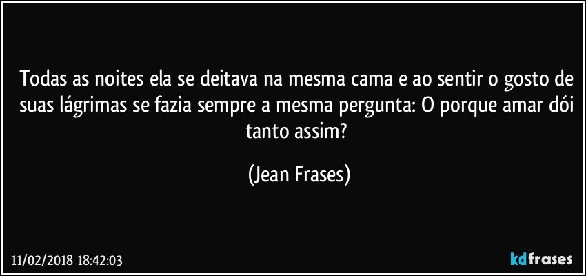 Todas as noites ela se deitava na mesma cama e ao sentir o gosto de suas lágrimas se fazia sempre a mesma pergunta: O porque amar dói tanto assim? (Jean Frases)