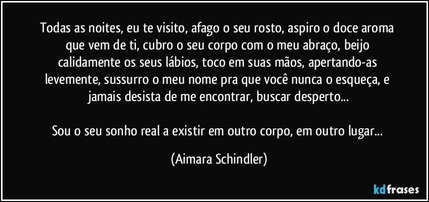 Todas as noites, eu  te visito, afago o seu rosto, aspiro o  doce aroma que vem de ti, cubro o seu corpo com o meu abraço, beijo calidamente os seus lábios,  toco em suas mãos, apertando-as levemente, sussurro o meu nome pra que você nunca o esqueça, e jamais desista de  me encontrar, buscar desperto...

Sou o seu sonho real a existir em outro corpo, em outro lugar... (Aimara Schindler)