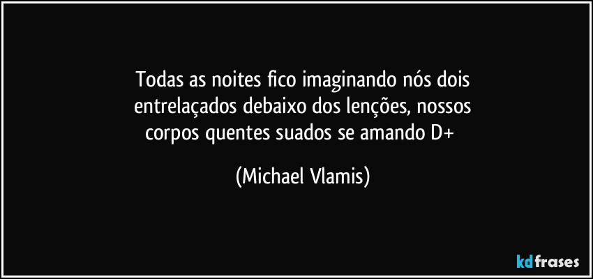 Todas as noites fico imaginando nós dois
entrelaçados debaixo dos lenções, nossos
corpos quentes suados se amando D+ (Michael Vlamis)