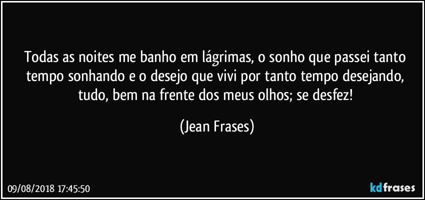 Todas as noites me banho em lágrimas, o sonho que passei tanto tempo sonhando e o desejo que vivi por tanto tempo desejando, tudo, bem na frente dos meus olhos; se desfez! (Jean Frases)