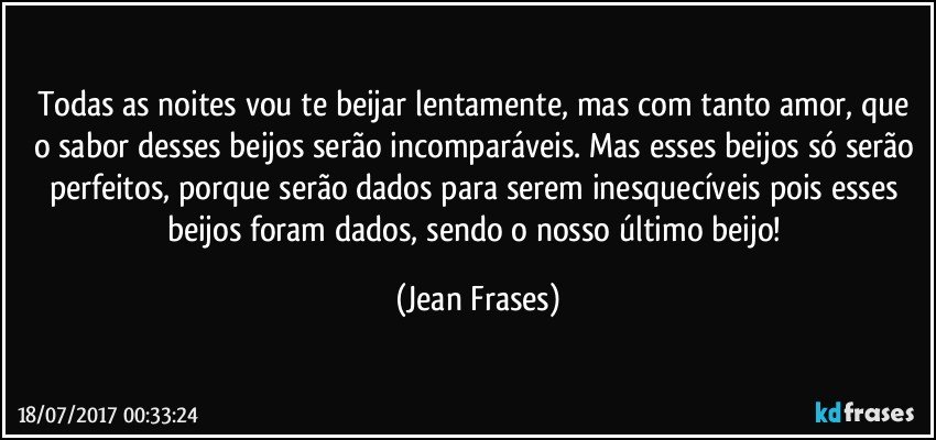 Todas as noites vou te beijar lentamente, mas com tanto amor, que o sabor desses beijos serão incomparáveis. Mas esses beijos só serão perfeitos, porque serão dados para serem inesquecíveis pois esses beijos foram dados, sendo o nosso último beijo! (Jean Frases)