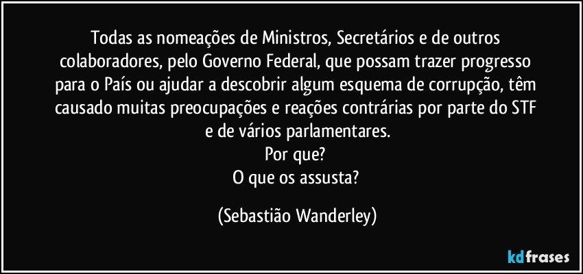 Todas as nomeações de Ministros, Secretários e de outros colaboradores, pelo Governo Federal, que possam trazer progresso para o País ou ajudar a descobrir algum esquema de corrupção, têm causado muitas preocupações e reações contrárias por parte do STF e de vários parlamentares.
Por que? 
O que os assusta? (Sebastião Wanderley)