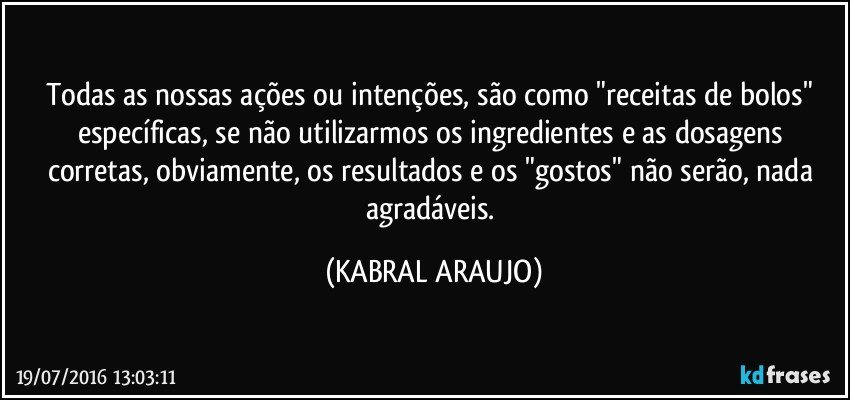 Todas as nossas ações ou intenções,  são como "receitas de bolos" específicas, se não utilizarmos os ingredientes e as dosagens corretas, obviamente, os resultados e os "gostos" não serão, nada agradáveis. (KABRAL ARAUJO)