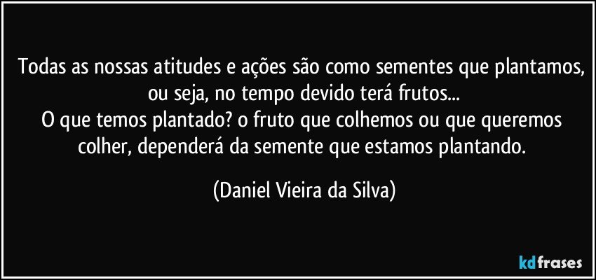 todas as nossas atitudes e ações são como sementes que plantamos, ou seja, no tempo devido terá frutos...
O que temos plantado? o fruto que colhemos ou que queremos colher, dependerá da semente que estamos plantando. (Daniel Vieira da Silva)