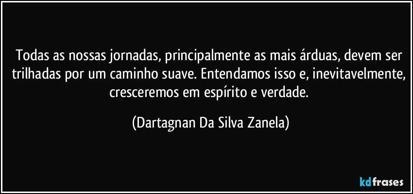 Todas as nossas jornadas, principalmente as mais árduas, devem ser trilhadas por um caminho suave. Entendamos isso e, inevitavelmente, cresceremos em espírito e verdade. (Dartagnan Da Silva Zanela)