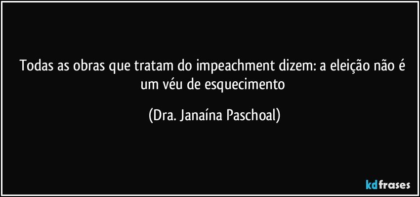 Todas as obras que tratam do impeachment dizem: a eleição não é um véu de esquecimento (Dra. Janaína Paschoal)