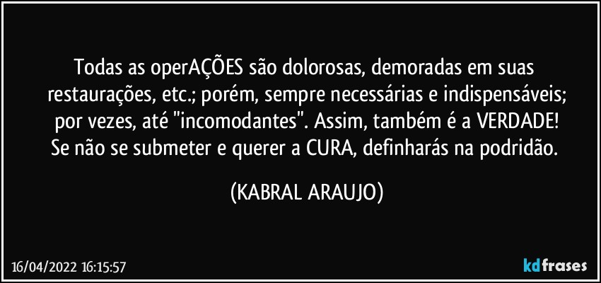 Todas as operAÇÕES são dolorosas, demoradas em suas restaurações, etc.; porém, sempre necessárias e indispensáveis;
por vezes, até "incomodantes". Assim, também é a VERDADE!
Se não se submeter e querer a CURA, definharás na podridão. (KABRAL ARAUJO)