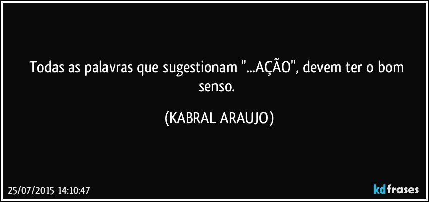 Todas as palavras que sugestionam "...AÇÃO", devem ter o bom senso. (KABRAL ARAUJO)