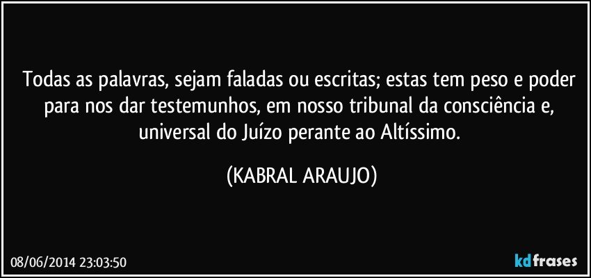 Todas as palavras, sejam faladas ou escritas; estas tem peso e poder para nos dar testemunhos, em nosso tribunal da consciência e, universal do Juízo perante ao Altíssimo. (KABRAL ARAUJO)