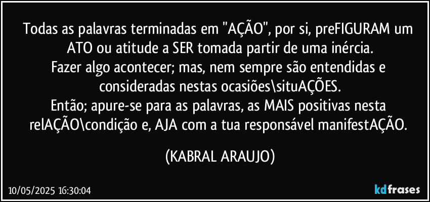 Todas as palavras terminadas em "AÇÃO", por si, preFIGURAM um ATO ou atitude a SER tomada partir de uma inércia.
Fazer algo acontecer; mas, nem sempre são entendidas e consideradas nestas ocasiões\situAÇÕES.
Então; apure-se para as palavras, as MAIS positivas nesta relAÇÃO\condição e, AJA com a tua responsável manifestAÇÃO. (KABRAL ARAUJO)