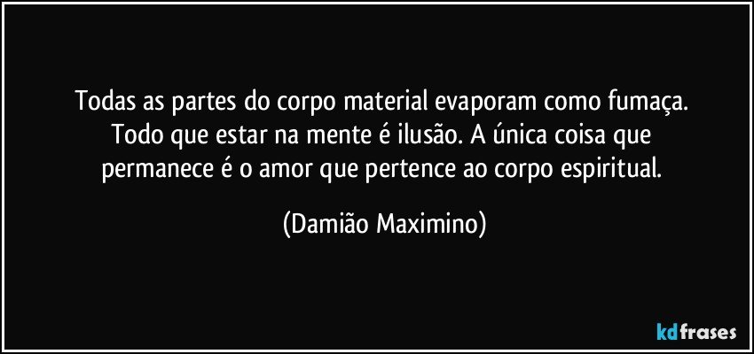 Todas as partes do corpo material evaporam como fumaça. 
Todo que estar na mente é ilusão. A única coisa que 
permanece é o amor que pertence ao corpo espiritual. (Damião Maximino)