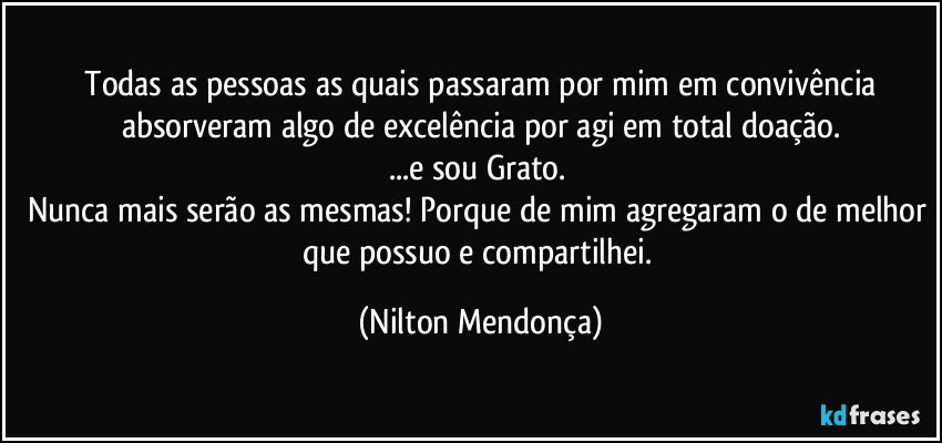 ⁠Todas as pessoas as quais passaram por mim em convivência absorveram algo de excelência por agi em total doação.
...e sou Grato. 
Nunca mais serão as mesmas! Porque de mim agregaram o de melhor que possuo e compartilhei. (Nilton Mendonça)