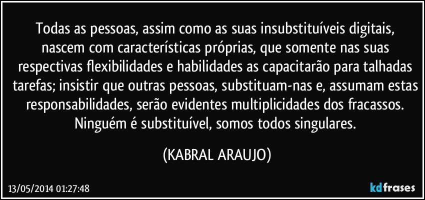 Todas as pessoas, assim como as suas insubstituíveis digitais, nascem com características próprias, que somente nas suas respectivas flexibilidades e habilidades as capacitarão para talhadas tarefas; insistir que outras pessoas, substituam-nas e, assumam estas responsabilidades, serão evidentes multiplicidades dos fracassos. Ninguém é substituível, somos todos singulares. (KABRAL ARAUJO)