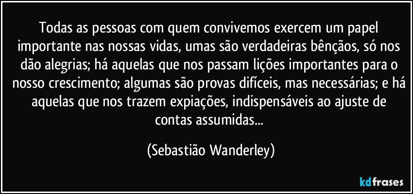 Todas as pessoas com quem convivemos exercem um papel importante nas nossas vidas, umas são verdadeiras bênçãos, só nos dão alegrias; há aquelas que nos passam lições importantes para o nosso crescimento; algumas são provas difíceis, mas necessárias; e há aquelas que nos trazem expiações, indispensáveis ao ajuste de contas assumidas... (Sebastião Wanderley)
