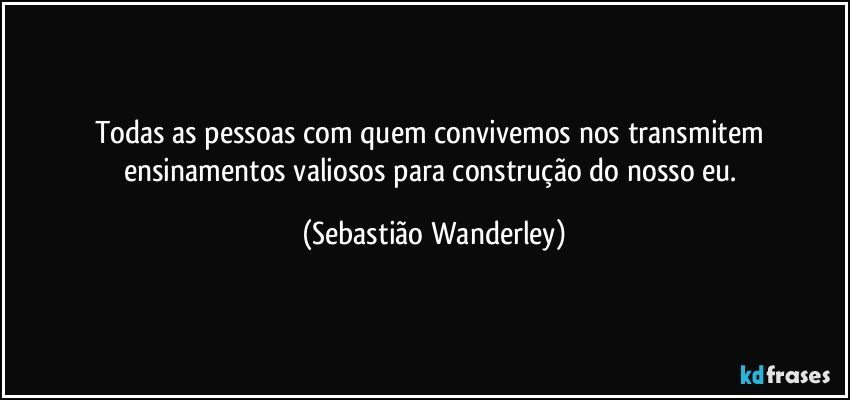 Todas as pessoas com quem convivemos nos transmitem ensinamentos valiosos para construção do nosso eu. (Sebastião Wanderley)