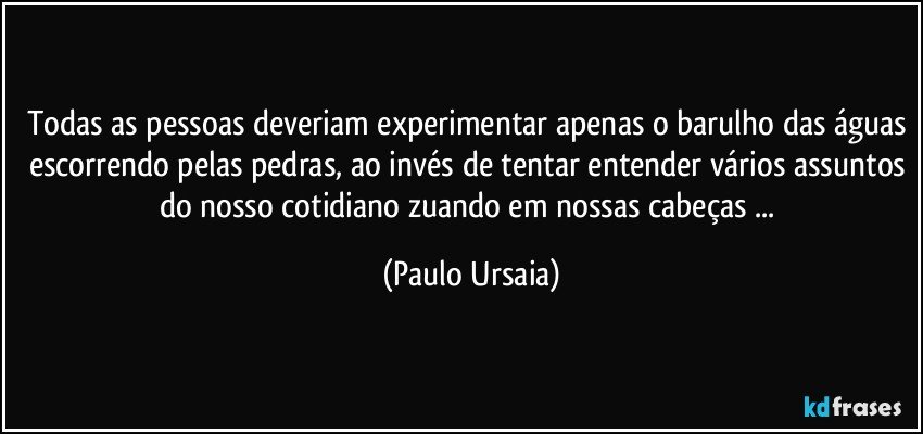 Todas as pessoas deveriam experimentar apenas o barulho das águas escorrendo pelas pedras, ao invés de tentar entender vários assuntos do nosso cotidiano zuando em nossas cabeças ... (Paulo Ursaia)