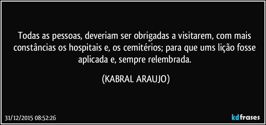 Todas as pessoas, deveriam ser obrigadas a visitarem, com mais constâncias os hospitais e, os cemitérios; para que ums lição fosse aplicada e, sempre relembrada. (KABRAL ARAUJO)