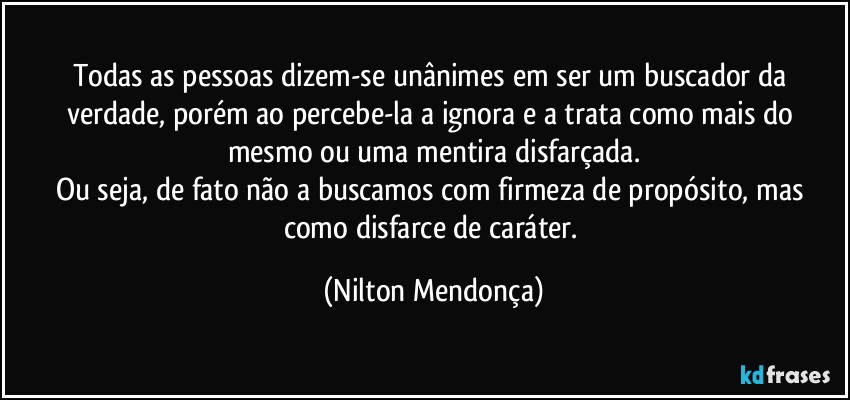 Todas as pessoas dizem-se unânimes em ser um buscador da verdade, porém ao percebe-la a ignora e a trata como mais do mesmo ou uma mentira disfarçada.
Ou seja, de  fato não a buscamos com firmeza de propósito, mas como  disfarce de caráter. (Nilton Mendonça)