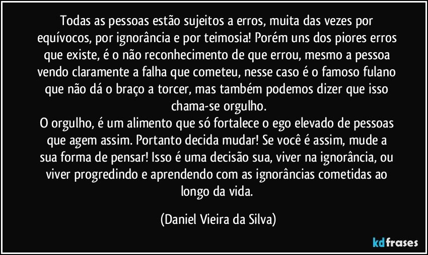 Todas as pessoas estão sujeitos a erros, muita das vezes por equívocos, por ignorância e por teimosia! Porém uns dos piores erros que existe, é o não reconhecimento de que errou, mesmo a pessoa vendo claramente a falha que cometeu, nesse caso é o famoso fulano que não dá o braço a torcer, mas também podemos dizer que isso chama-se orgulho.
O orgulho, é um alimento que só fortalece o ego elevado de pessoas que agem assim. Portanto decida mudar! Se você é assim, mude a sua forma de pensar! Isso é uma decisão sua, viver na ignorância, ou viver progredindo e aprendendo com as ignorâncias cometidas ao longo da vida. (Daniel Vieira da Silva)