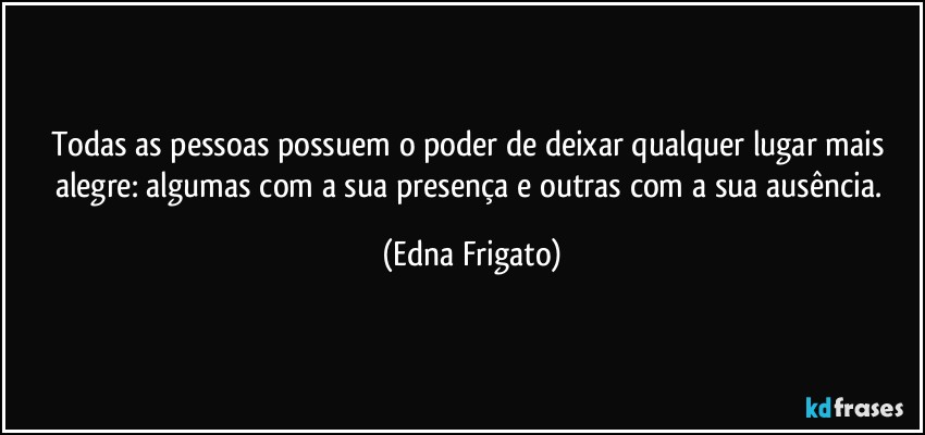 Todas as pessoas possuem o poder de deixar qualquer lugar mais alegre: algumas com a sua presença e outras com a sua ausência. (Edna Frigato)