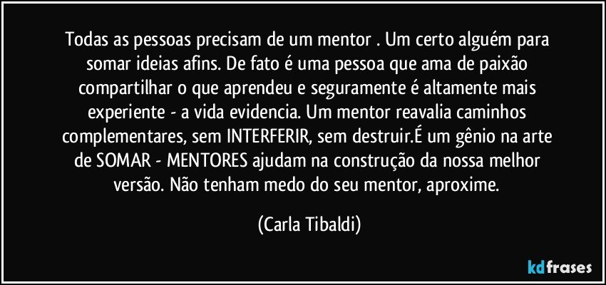 Todas as pessoas precisam de um mentor . Um certo alguém para somar ideias afins. De fato é uma pessoa que ama de paixão compartilhar o que aprendeu e seguramente é altamente mais experiente - a vida evidencia. Um mentor reavalia caminhos complementares, sem INTERFERIR, sem destruir.É um gênio na arte de SOMAR - MENTORES ajudam na construção da nossa melhor versão. Não tenham medo do seu mentor, aproxime. (Carla Tibaldi)