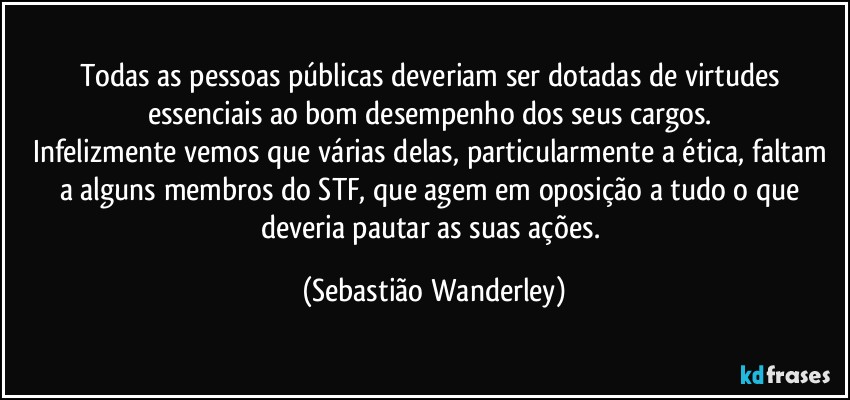 Todas as pessoas públicas deveriam ser dotadas de virtudes essenciais ao bom desempenho dos seus cargos. 
Infelizmente vemos que várias delas, particularmente a ética, faltam a alguns membros do STF, que agem em oposição a tudo o que deveria pautar as suas ações. (Sebastião Wanderley)