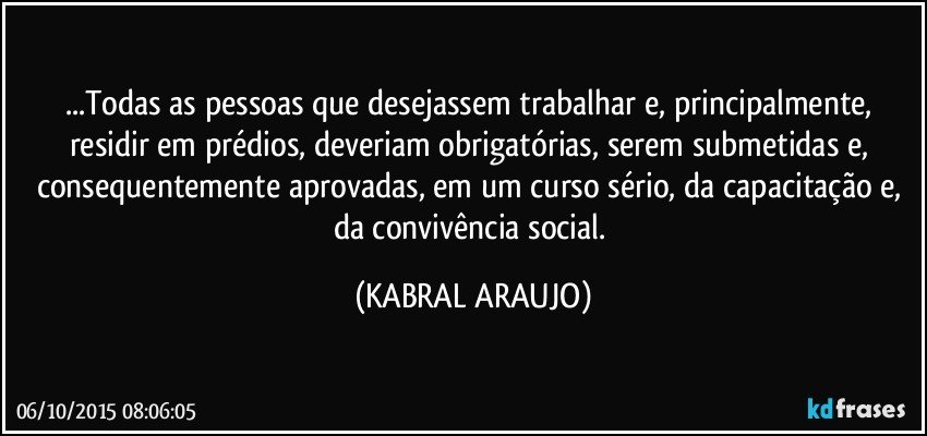 ...Todas as pessoas que desejassem trabalhar e, principalmente, residir em prédios, deveriam obrigatórias, serem submetidas e, consequentemente aprovadas, em um curso sério, da capacitação e, da convivência social. (KABRAL ARAUJO)